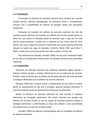 56
3. DIRETRIZES PARA PROJETOS EM ALVENARIA ESTRUTURAL



3.14 TRANSIÇÃO

      A transição da estrutura em alvenaria estrutural para estrutura em concreto
armado permite melhores flexibilizações do pavimento térreo e embasamento,
inclusive com a possibilidade de andares de garagem abaixo dos pavimentos
residenciais.

      Estruturas de transição em edifícios de alvenaria estrutural não são tão
onerosas quanto estruturas de transição em edifícios de concreto armado devido ao
efeito arco que ocorre na interação painel de alvenaria–viga: a viga, por ser mais
flexível, acaba perdendo o contato com a alvenaria em seu centro (área de maior
flecha). Com isso a carga da alvenaria é direcionada aos cantos (apoios) permitindo
redução na seção das vigas de transição. Conforme Wood (1952 apud Silva T.
2005), o efeito arco ocorre para painéis com altura superior a 0,6 do vão.

      Nas estruturas de transição, Carvalho (2006) nos diz que é necessário dispor
de um pilar em praticamente cada encontro de paredes estruturais dos pavimentos
superiores.

3.15 FUNDAÇÕES

   Estruturas em alvenaria estrutural são estruturas altamente rígidas sujeitas a
esforços maiores devidos a recalque diferencial do que as estruturas de concreto.
Portanto, pode-se afirmar que os edifícios de alvenaria estrutural são mais sensíveis
a recalques diferenciais que os edifícios de concreto estrutural.

   Recalque diferencial é quando ocorre o rebaixamento de uma parte do edifício
devido ao adensamento do solo sob a fundação, gerando esforços estruturais. É
uma das principais causas do aparecimento de fissuras nas alvenarias.

   Apesar da estrutura em alvenaria estrutural ser mais sensível a recalques
diferenciais, as fundações, geralmente, são menos onerosas que aquelas dos
edifícios de concreto armado, já que as cargas da alvenaria estrutural chegam à
fundação distribuídas e uniformizadas ao longo das paredes e não concentradas
(em pilares) como no caso do concreto armado.

      Carvalho (2006) faz algumas recomendações para as fundações de edifícios
em alvenaria estrutural:
 