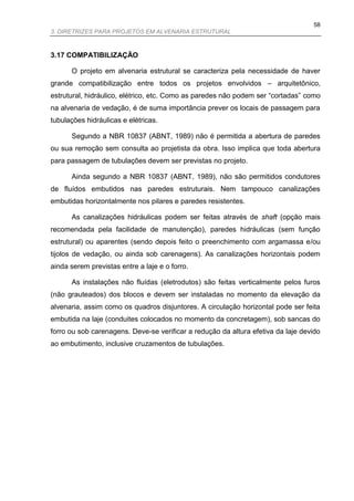 58
3. DIRETRIZES PARA PROJETOS EM ALVENARIA ESTRUTURAL



3.17 COMPATIBILIZAÇÃO

      O projeto em alvenaria estrutural se caracteriza pela necessidade de haver
grande compatibilização entre todos os projetos envolvidos – arquitetônico,
estrutural, hidráulico, elétrico, etc. Como as paredes não podem ser “cortadas” como
na alvenaria de vedação, é de suma importância prever os locais de passagem para
tubulações hidráulicas e elétricas.

      Segundo a NBR 10837 (ABNT, 1989) não é permitida a abertura de paredes
ou sua remoção sem consulta ao projetista da obra. Isso implica que toda abertura
para passagem de tubulações devem ser previstas no projeto.

      Ainda segundo a NBR 10837 (ABNT, 1989), não são permitidos condutores
de fluídos embutidos nas paredes estruturais. Nem tampouco canalizações
embutidas horizontalmente nos pilares e paredes resistentes.

      As canalizações hidráulicas podem ser feitas através de shaft (opção mais
recomendada pela facilidade de manutenção), paredes hidráulicas (sem função
estrutural) ou aparentes (sendo depois feito o preenchimento com argamassa e/ou
tijolos de vedação, ou ainda sob carenagens). As canalizações horizontais podem
ainda serem previstas entre a laje e o forro.

      As instalações não fluídas (eletrodutos) são feitas verticalmente pelos furos
(não grauteados) dos blocos e devem ser instaladas no momento da elevação da
alvenaria, assim como os quadros disjuntores. A circulação horizontal pode ser feita
embutida na laje (conduites colocados no momento da concretagem), sob sancas do
forro ou sob carenagens. Deve-se verificar a redução da altura efetiva da laje devido
ao embutimento, inclusive cruzamentos de tubulações.
 