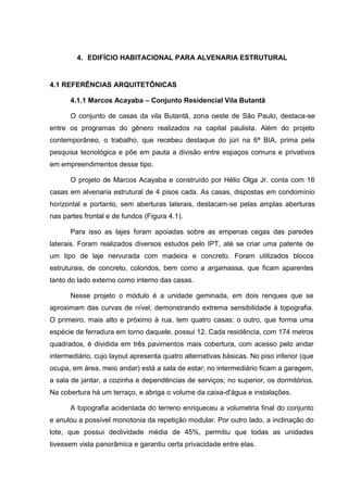 4. EDIFÍCIO HABITACIONAL PARA ALVENARIA ESTRUTURAL


4.1 REFERÊNCIAS ARQUITETÔNICAS

      4.1.1 Marcos Acayaba – Conjunto Residencial Vila Butantã

      O conjunto de casas da vila Butantã, zona oeste de São Paulo, destaca-se
entre os programas do gênero realizados na capital paulista. Além do projeto
contemporâneo, o trabalho, que recebeu destaque do júri na 6ª BIA, prima pela
pesquisa tecnológica e põe em pauta a divisão entre espaços comuns e privativos
em empreendimentos desse tipo.

      O projeto de Marcos Acayaba e construído por Hélio Olga Jr. conta com 16
casas em alvenaria estrutural de 4 pisos cada. As casas, dispostas em condomínio
horizontal e portanto, sem aberturas laterais, destacam-se pelas amplas aberturas
nas partes frontal e de fundos (Figura 4.1).

      Para isso as lajes foram apoiadas sobre as empenas cegas das paredes
laterais. Foram realizados diversos estudos pelo IPT, até se criar uma patente de
um tipo de laje nervurada com madeira e concreto. Foram utilizados blocos
estruturais, de concreto, coloridos, bem como a argamassa, que ficam aparentes
tanto do lado externo como interno das casas.

      Nesse projeto o módulo é a unidade geminada, em dois renques que se
aproximam das curvas de nível, demonstrando extrema sensibilidade à topografia.
O primeiro, mais alto e próximo à rua, tem quatro casas; o outro, que forma uma
espécie de ferradura em torno daquele, possui 12. Cada residência, com 174 metros
quadrados, é dividida em três pavimentos mais cobertura, com acesso pelo andar
intermediário, cujo layout apresenta quatro alternativas básicas. No piso inferior (que
ocupa, em área, meio andar) está a sala de estar; no intermediário ficam a garagem,
a sala de jantar, a cozinha e dependências de serviços; no superior, os dormitórios.
Na cobertura há um terraço, e abriga o volume da caixa-d'água e instalações.

      A topografia acidentada do terreno enriqueceu a volumetria final do conjunto
e anulou a possível monotonia da repetição modular. Por outro lado, a inclinação do
lote, que possui declividade média de 45%, permitiu que todas as unidades
tivessem vista panorâmica e garantiu certa privacidade entre elas.
 