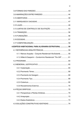 vi

 3.8 FORMAS DAS PAREDES ...................................................................... 43

 3.9 AMARRAÇÕES ENTRE PAREDES ....................................................... 44

 3.10 ABERTURAS ........................................................................................ 46

 3.11 MARQUISES E SACADAS ................................................................... 47

 3.12 LAJES ................................................................................................... 48

 3.13 JUNTAS DE CONTROLE E DE DILATAÇÃO ...................................... 53

 3.14 TRANSIÇÃO ......................................................................................... 56

 3.15 FUNDAÇÕES ....................................................................................... 56

 3.16 ESCADAS............................................................................................. 57

 3.17 COMPATIBILIZAÇÃO ........................................................................... 58

4.EDIFÍCIO HABITACIONAL PARA ALVENARIA ESTRUTURAL ................ 59

 4.1 REFERÊNCIAS ARQUITETÔNICAS...................................................... 59

       4.1.1 Marcos Acayaba – Conjunto Residencial Vila Butantã ................. 59

       4.1.2 Aflalo & Gasperini – Condomínio Residencial “The Gift” .............. 61

 4.2 PROGRAMA ........................................................................................... 65

 4.3 MEMORIAL JUSTIFICATIVO ................................................................. 65

       4.3.1 Implantação .................................................................................. 65

       4.3.2 Pavimento Térreo ......................................................................... 68

       4.3.3 Pavimento de Garagem ................................................................ 68

       4.3.4 Pavimento Tipo ............................................................................. 68

       4.3.5 Cobertura ...................................................................................... 69

       4.3.6 Revestimentos Externos ............................................................... 70

 4.4 PEÇAS GRÁFICAS ................................................................................ 70

       4.4.1 Perspectivas e Plantas Artísticas.................................................. 70

       4.4.2 Anteprojeto ................................................................................... 73

       4.4.3 Dados Estatísticos ........................................................................ 73

 4.5 SOLUÇÕES CONSTRUTIVAS ADOTADAS .......................................... 74
 