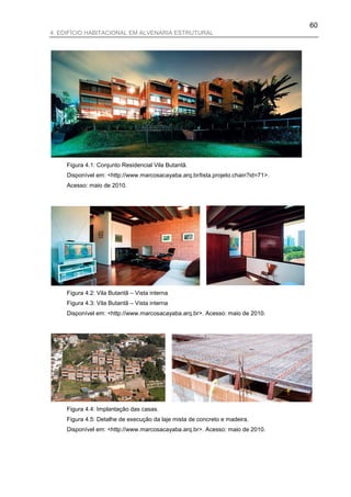 60
4. EDIFÍCIO HABITACIONAL EM ALVENARIA ESTRUTURAL




    Figura 4.1: Conjunto Residencial Vila Butantã.
    Disponível em: <http://www.marcosacayaba.arq.br/lista.projeto.chain?id=71>.
    Acesso: maio de 2010.




    Figura 4.2: Vila Butantã – Vista interna
    Figura 4.3: Vila Butantã – Vista interna
    Disponível em: <http://www.marcosacayaba.arq.br>. Acesso: maio de 2010.




    Figura 4.4: Implantação das casas.
    Figura 4.5: Detalhe de execução da laje mista de concreto e madeira.
    Disponível em: <http://www.marcosacayaba.arq.br>. Acesso: maio de 2010.
 