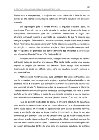 62
4. EDIFÍCIO HABITACIONAL EM ALVENARIA ESTRUTURAL


Construtora e Incorporadora, o conjunto tem como diferencial o fato de ser um
edifício de alto padrão construído pelo sistema de alvenaria estrutural com blocos de
concreto.

      Em reportagem para a revista Prisma, a arquiteta Geovana Berta, da
construtora Even diz que o grande desafio do projeto foi justamente trazer o
componente industrializado para um condomínio diferenciado. A opção pela
alvenaria estrutural reafirma a convicção da construtora de que “o sistema não
denigre o projeto”. Pelo contrário, ressalta a arquiteta, o que vimos neste trabalho
foram “exercícios da própria arquitetura”. Ainda segundo a arquiteta, as vantagens
na redução do custo da obra permitiram adaptar a planta (uma planta convencional,
tipo “H”) partindo de premissas tais como o tamanho dos ambientes e a espessura
das alvenarias (Revista Prisma, no 34, Maio de 2010).

      Também para não aumentar custos, e respeitando uma limitação do sistema
estrutural, evitou-se construir em balanço. Mas desta opção surgiu uma solução
original no projeto dos terraços, por exemplo. “Esse espaço ficou totalmente
incorporado ao corpo do edifício, como parte da estrutura mesmo”, comenta a
arquiteta da Even.

      Além do custo menor da obra, outra vantagem dos blocos estruturais é que
resulta numa obra mais bem aprumada, explica o arquiteto Carlos Alberto Garcia, do
escritório Aflalo & Gasperini, que coordenou as frentes da arquitetura. Numa obra
convencional, diz ele, “o desaprumo se tira na argamassa”. E comenta a diferença:
“Temos visto edifícios de alto padrão revestidos com argamassa. No caso, o prumo
perfeito serviu para viabilizar o custo do revestimento cerâmico, o que se reverteu
num resultado mais interessante”, ressalta. (Revista Prisma, no 34, Maio de 2010).

      Para se permitir flexibilidade de planta, a alvenaria estrutural foi trabalhada
para atender às necessidades de se ter poucas alvenarias de apoio e grandes vão
entre esses apoios. O resultado foi apartamentos com plantas bastante flexíveis,
onde a ampliação da sala se torna possível incorporando a área de um dos
dormitórios, por exemplo. Para isso foi utilizado uma laje de maior espessura para
permitir um grande vão nesse local. Foi fundamental o cálculo estrutural que permitiu
atender a essa flexibilidade do layout. Todas estas soluções se mostraram possíveis
de serem combinadas dentro de uma obra em alvenaria estrutural. Os edifícios
 
