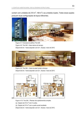 63
4. EDIFÍCIO HABITACIONAL EM ALVENARIA ESTRUTURAL


contam com unidades de 210 m2, 168 m2 e as unidades duplex. Todas essas opções
possuem duas configurações de layout diferentes.




      Figura 4.7: Fachada do edifício The Gift.
      Figura 4.8: The Gift - Vista interna do terraço.
      Disponível em: <www.abyarabr.com.br>. Acesso: maio de 2010.




      Figura 4.9: The Gift – Vista do estar/ jantar e terraço
      Disponível em: <www.abyarabr.com.br>. Acesso: maio de 2010.




(a)                                          (b)
      Figura 4.10: The Gift – Plantas dos apartamentos simples.
                           2
      (a) Opção de 210 m com 4 suítes;
                           2
      (b) Opção de 210 m com a parte social ampliada.
      Disponível em: <www.abyarabr.com.br>. Acesso: maio de 2010.
 