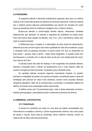 65
4. EDIFÍCIO HABITACIONAL EM ALVENARIA ESTRUTURAL


4.2 PROGRAMA

       O programa atende à demanda habitacional propondo para isso um edifício
vertical a ser construído através do sistema de alvenaria estrutural. Veremos adiante
que o sistema possui algumas particularidades que devem ser levadas em conta
para que possamos obter as melhores vantagens que o sistema oferece.
       Buscou-se atender a conformação familiar básica, oferecendo unidades
habitacionais que atendam os anseios e requisitos de qualidade da cultura local.
Para isso temos duas opções de plantas, com 2 ou com 3 dormitórios, todos com
suíte no quarto principal.
       O diferencial para o projeto é a valorização da área social do apartamento,
sabendo que isso concorre para uma maior qualidade de vida aos moradores, já que
a interação entre as pessoas acontece na parte social. Por isso os ambientes da
área social – sacada, estar e jantar - estão todos integrados. A sacada conta com
churrasqueira e a divisão com a sala de estar se faz por uma ampla porta de correr,
com vão-luz de 2,5m.
       A sacada social não está em balanço e sim engastada nas paredes laterais,
fazendo a transição entre o interior do apartamento com o meio exterior, além de
cumprir a função de brise horizontal, necessário para a fachada norte.
       As sacadas laterais cumprem algumas importantes funções no projeto:
permitem a instalação de portas nos quartos principais, aumentando assim a área de
ventilação sem precisar ter vãos muito extensos; servem como sacadas técnicas
abrigando aparelhos “split” de ar-condicionado e aumentam a qualidade estética do
edifício, formando uma composição melhor estruturada.
       O edifício conta com 12 pavimentos tipos, mais o térreo destinado ao lazer e
subsolo para garagem, aproveitando assim o potencial construtivo do terreno.


4.3 MEMORIAL JUSTIFICATIVO

       4.3.1 Implantação

       O terreno foi escolhido por estar em uma área da cidade contemplada com
infra-estrutura completa e próximo a vários equipamentos urbanos, tais como posto
de saúde e escola. Essa área já contempla vários edifícios verticais, porém na
maioria são de altura até sete pavimentos.
 