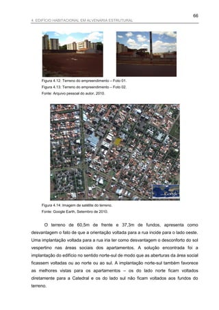 66
4. EDIFÍCIO HABITACIONAL EM ALVENARIA ESTRUTURAL




     Figura 4.12: Terreno do empreendimento – Foto 01.
     Figura 4.13: Terreno do empreendimento – Foto 02.
     Fonte: Arquivo pessoal do autor, 2010.




     Figura 4.14: Imagem de satélite do terreno.
     Fonte: Google Earth, Setembro de 2010.


      O terreno de 60,5m de frente e 37,3m de fundos, apresenta como
desvantagem o fato de que a orientação voltada para a rua incide para o lado oeste.
Uma implantação voltada para a rua iria ter como desvantagem o desconforto do sol
vespertino nas áreas sociais dos apartamentos. A solução encontrada foi a
implantação do edifício no sentido norte-sul de modo que as aberturas da área social
ficassem voltadas ou ao norte ou ao sul. A implantação norte-sul também favorece
as melhores vistas para os apartamentos – os do lado norte ficam voltados
diretamente para a Catedral e os do lado sul não ficam voltados aos fundos do
terreno.
 