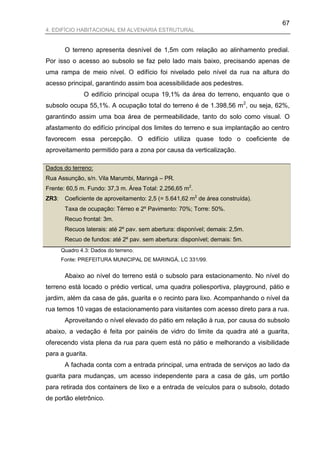 67
4. EDIFÍCIO HABITACIONAL EM ALVENARIA ESTRUTURAL


        O terreno apresenta desnível de 1,5m com relação ao alinhamento predial.
Por isso o acesso ao subsolo se faz pelo lado mais baixo, precisando apenas de
uma rampa de meio nível. O edifício foi nivelado pelo nível da rua na altura do
acesso principal, garantindo assim boa acessibilidade aos pedestres.
                O edifício principal ocupa 19,1% da área do terreno, enquanto que o
subsolo ocupa 55,1%. A ocupação total do terreno é de 1.398,56 m 2, ou seja, 62%,
garantindo assim uma boa área de permeabilidade, tanto do solo como visual. O
afastamento do edifício principal dos limites do terreno e sua implantação ao centro
favorecem essa percepção. O edifício utiliza quase todo o coeficiente de
aproveitamento permitido para a zona por causa da verticalização.

Dados do terreno:
Rua Assunção, s/n. Vila Marumbi, Maringá – PR.
Frente: 60,5 m. Fundo: 37,3 m. Área Total: 2.256,65 m2.
ZR3:    Coeficiente de aproveitamento: 2,5 (= 5.641,62 m2 de área construída).
        Taxa de ocupação: Térreo e 2º Pavimento: 70%; Torre: 50%.
        Recuo frontal: 3m.
        Recuos laterais: até 2º pav. sem abertura: disponível; demais: 2,5m.
        Recuo de fundos: até 2º pav. sem abertura: disponível; demais: 5m.
       Quadro 4.3: Dados do terreno.
       Fonte: PREFEITURA MUNICIPAL DE MARINGÁ, LC 331/99.


        Abaixo ao nível do terreno está o subsolo para estacionamento. No nível do
terreno está locado o prédio vertical, uma quadra poliesportiva, playground, pátio e
jardim, além da casa de gás, guarita e o recinto para lixo. Acompanhando o nível da
rua temos 10 vagas de estacionamento para visitantes com acesso direto para a rua.
        Aproveitando o nível elevado do pátio em relação à rua, por causa do subsolo
abaixo, a vedação é feita por painéis de vidro do limite da quadra até a guarita,
oferecendo vista plena da rua para quem está no pátio e melhorando a visibilidade
para a guarita.
        A fachada conta com a entrada principal, uma entrada de serviços ao lado da
guarita para mudanças, um acesso independente para a casa de gás, um portão
para retirada dos containers de lixo e a entrada de veículos para o subsolo, dotado
de portão eletrônico.
 