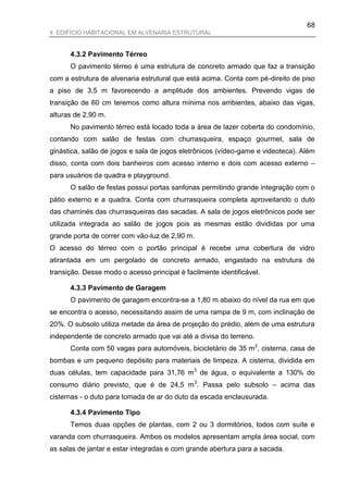 68
4. EDIFÍCIO HABITACIONAL EM ALVENARIA ESTRUTURAL


      4.3.2 Pavimento Térreo
      O pavimento térreo é uma estrutura de concreto armado que faz a transição
com a estrutura de alvenaria estrutural que está acima. Conta com pé-direito de piso
a piso de 3,5 m favorecendo a amplitude dos ambientes. Prevendo vigas de
transição de 60 cm teremos como altura mínima nos ambientes, abaixo das vigas,
alturas de 2,90 m.
      No pavimento térreo está locado toda a área de lazer coberta do condomínio,
contando com salão de festas com churrasqueira, espaço gourmet, sala de
ginástica, salão de jogos e sala de jogos eletrônicos (vídeo-game e videoteca). Além
disso, conta com dois banheiros com acesso interno e dois com acesso externo –
para usuários da quadra e playground.
      O salão de festas possui portas sanfonas permitindo grande integração com o
pátio externo e a quadra. Conta com churrasqueira completa aproveitando o duto
das chaminés das churrasqueiras das sacadas. A sala de jogos eletrônicos pode ser
utilizada integrada ao salão de jogos pois as mesmas estão divididas por uma
grande porta de correr com vão-luz de 2,90 m.
O acesso do térreo com o portão principal é recebe uma cobertura de vidro
atirantada em um pergolado de concreto armado, engastado na estrutura de
transição. Desse modo o acesso principal é facilmente identificável.

      4.3.3 Pavimento de Garagem
      O pavimento de garagem encontra-se a 1,80 m abaixo do nível da rua em que
se encontra o acesso, necessitando assim de uma rampa de 9 m, com inclinação de
20%. O subsolo utiliza metade da área de projeção do prédio, além de uma estrutura
independente de concreto armado que vai até a divisa do terreno.
      Conta com 50 vagas para automóveis, bicicletário de 35 m 2, cisterna, casa de
bombas e um pequeno depósito para materiais de limpeza. A cisterna, dividida em
duas células, tem capacidade para 31,76 m 3 de água, o equivalente a 130% do
consumo diário previsto, que é de 24,5 m 3. Passa pelo subsolo – acima das
cisternas - o duto para tomada de ar do duto da escada enclausurada.

      4.3.4 Pavimento Tipo
      Temos duas opções de plantas, com 2 ou 3 dormitórios, todos com suíte e
varanda com churrasqueira. Ambos os modelos apresentam ampla área social, com
as salas de jantar e estar integradas e com grande abertura para a sacada.
 