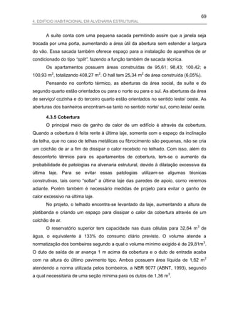 69
4. EDIFÍCIO HABITACIONAL EM ALVENARIA ESTRUTURAL


      A suíte conta com uma pequena sacada permitindo assim que a janela seja
trocada por uma porta, aumentando a área útil da abertura sem estender a largura
do vão. Essa sacada também oferece espaço para a instalação de aparelhos de ar
condicionado do tipo “split”, fazendo a função também de sacada técnica.
      Os apartamentos possuem áreas construídas de 95,61; 98,43; 100,42; e
100,93 m2, totalizando 408,27 m2. O hall tem 25,34 m2 de área construída (6,05%).
      Pensando no conforto térmico, as aberturas da área social, da suíte e do
segundo quarto estão orientados ou para o norte ou para o sul. As aberturas da área
de serviço/ cozinha e do terceiro quarto estão orientados no sentido leste/ oeste. As
aberturas dos banheiros encontram-se tanto no sentido norte/ sul, como leste/ oeste.

      4.3.5 Cobertura
      O principal meio de ganho de calor de um edifício é através da cobertura.
Quando a cobertura é feita rente à última laje, somente com o espaço da inclinação
da telha, que no caso de telhas metálicas ou fibrocimento são pequenas, não se cria
um colchão de ar a fim de dissipar o calor recebido no telhado. Com isso, além do
desconforto térmico para os apartamentos de cobertura, tem-se o aumento da
probabilidade de patologias na alvenaria estrutural, devido à dilatação excessiva da
última laje. Para se evitar essas patologias utilizam-se algumas técnicas
construtivas, tais como “soltar” a última laje das paredes de apoio, como veremos
adiante. Porém também é necessário medidas de projeto para evitar o ganho de
calor excessivo na última laje.
      No projeto, o telhado encontra-se levantado da laje, aumentando a altura de
platibanda e criando um espaço para dissipar o calor da cobertura através de um
colchão de ar.
      O reservatório superior tem capacidade nas duas células para 32,64 m 3 de
água, o equivalente à 133% do consumo diário previsto. O volume atende a
normatização dos bombeiros segundo a qual o volume mínimo exigido é de 29,81m3.
O duto de saída de ar avança 1 m acima da cobertura e o duto de entrada acaba
com na altura do último pavimento tipo. Ambos possuem área líquida de 1,62 m 2
atendendo a norma utilizada pelos bombeiros, a NBR 9077 (ABNT, 1993), segundo
a qual necessitaria de uma seção mínima para os dutos de 1,36 m 2.
 