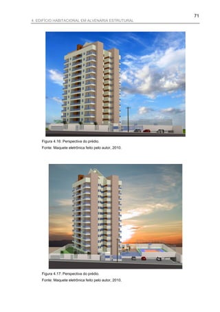 71
4. EDIFÍCIO HABITACIONAL EM ALVENARIA ESTRUTURAL




    Figura 4.16: Perspectiva do prédio.
    Fonte: Maquete eletrônica feito pelo autor, 2010.




    Figura 4.17: Perspectiva do prédio.
    Fonte: Maquete eletrônica feito pelo autor, 2010.
 