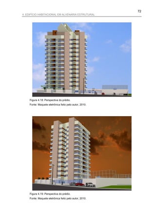 72
4. EDIFÍCIO HABITACIONAL EM ALVENARIA ESTRUTURAL




    Figura 4.18: Perspectiva do prédio.
    Fonte: Maquete eletrônica feito pelo autor, 2010.




    Figura 4.19: Perspectiva do prédio.
    Fonte: Maquete eletrônica feito pelo autor, 2010.
 