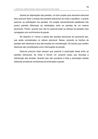 76
4. EDIFÍCIO HABITACIONAL EM ALVENARIA ESTRUTURAL


      Quanto às disposições das paredes, um bom projeto para alvenaria estrutural
deve procurar fazer o arranjo das paredes estruturais de modo a equilibrar, o quanto
possível, as solicitações nas paredes. Um projeto estruturalmente equilibrado não
possui grandes diferenças de solicitações entre as paredes de um mesmo
pavimento. Porém, quando isso não for possível pode se reforçar as paredes mais
carregadas com enchimentos de graute.

      No desenho 4.1 temos a planta das paredes estruturais do pavimento tipo,
que serão consideradas no cálculo estrutural. Nesse, somente os trechos de
paredes sem aberturas é que são levadas em consideração. Os trechos que contêm
aberturas são considerados como interrupções da parede.

      Deve-se procurar fazer sempre que possível a amarração direta entre as
paredes estruturais, de modo a formar um conjunto coeso que favoreça a
distribuição das tensões. Quando isso não acontecer é feita a amarração indireta
utilizando armaduras construtivas de amarração e graute.
 