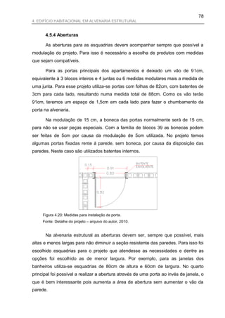 78
4. EDIFÍCIO HABITACIONAL EM ALVENARIA ESTRUTURAL


      4.5.4 Aberturas

      As aberturas para as esquadrias devem acompanhar sempre que possível a
modulação do projeto. Para isso é necessário a escolha de produtos com medidas
que sejam compatíveis.

      Para as portas principais dos apartamentos é deixado um vão de 91cm,
equivalente à 3 blocos inteiros e 4 juntas ou 6 medidas modulares mais a medida de
uma junta. Para esse projeto utiliza-se portas com folhas de 82cm, com batentes de
3cm para cada lado, resultando numa medida total de 88cm. Como os vão terão
91cm, teremos um espaço de 1,5cm em cada lado para fazer o chumbamento da
porta na alvenaria.

      Na modulação de 15 cm, a boneca das portas normalmente será de 15 cm,
para não se usar peças especiais. Com a família de blocos 39 as bonecas podem
ser feitas de 5cm por causa da modulação de 5cm utilizada. No projeto temos
algumas portas fixadas rente à parede, sem boneca, por causa da disposição das
paredes. Neste caso são utilizados batentes internos.




     Figura 4.20: Medidas para instalação de porta.
     Fonte: Detalhe do projeto – arquivo do autor, 2010.


      Na alvenaria estrutural as aberturas devem ser, sempre que possível, mais
altas e menos largas para não diminuir a seção resistente das paredes. Para isso foi
escolhido esquadrias para o projeto que atendesse as necessidades e dentre as
opções foi escolhido as de menor largura. Por exemplo, para as janelas dos
banheiros utiliza-se esquadrias de 80cm de altura e 60cm de largura. No quarto
principal foi possível a realizar a abertura através de uma porta ao invés de janela, o
que é bem interessante pois aumenta a área de abertura sem aumentar o vão da
parede.
 
