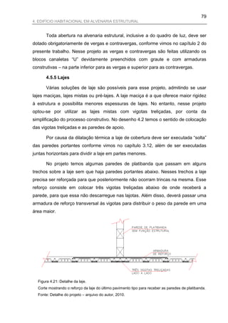79
4. EDIFÍCIO HABITACIONAL EM ALVENARIA ESTRUTURAL


      Toda abertura na alvenaria estrutural, inclusive a do quadro de luz, deve ser
dotado obrigatoriamente de vergas e contravergas, conforme vimos no capítulo 2 do
presente trabalho. Nesse projeto as vergas e contravergas são feitas utilizando os
blocos canaletas “U” devidamente preenchidos com graute e com armaduras
construtivas – na parte inferior para as vergas e superior para as contravergas.

      4.5.5 Lajes

      Várias soluções de laje são possíveis para esse projeto, admitindo se usar
lajes maciças, lajes mistas ou pré-lajes. A laje maciça é a que oferece maior rigidez
à estrutura e possibilita menores espessuras de lajes. No entanto, nesse projeto
optou-se por utilizar as lajes mistas com vigotas treliçadas, por conta da
simplificação do processo construtivo. No desenho 4.2 temos o sentido de colocação
das vigotas treliçadas e as paredes de apoio.

      Por causa da dilatação térmica a laje de cobertura deve ser executada “solta”
das paredes portantes conforme vimos no capítulo 3.12, além de ser executadas
juntas horizontais para dividir a laje em partes menores.

      No projeto temos algumas paredes de platibanda que passam em alguns
trechos sobre a laje sem que haja paredes portantes abaixo. Nesses trechos a laje
precisa ser reforçada para que posteriormente não ocorram trincas na mesma. Esse
reforço consiste em colocar três vigotas treliçadas abaixo de onde receberá a
parede, para que essa não descarregue nas lajotas. Além disso, deverá passar uma
armadura de reforço transversal às vigotas para distribuir o peso da parede em uma
área maior.




  Figura 4.21: Detalhe da laje.
  Corte mostrando o reforço da laje do último pavimento tipo para receber as paredes de platibanda.
  Fonte: Detalhe do projeto – arquivo do autor, 2010.
 