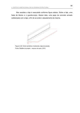 80
4. EDIFÍCIO HABITACIONAL EM ALVENARIA ESTRUTURAL


      Nas sacadas a laje é executada conforme figura abaixo. Sobre a laje, uma
fiada de blocos e o guarda-corpo. Abaixo dela, uma peça de concreto armado
solidarizada com a laje, a fim de se evitar o abaulamento da mesma.




     Figura 4.22: Corte isométrico mostrando a laje da sacada.
     Fonte: Detalhe do projeto – arquivo do autor, 2010.
 