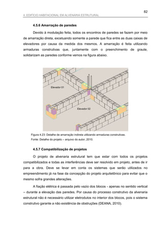 82
4. EDIFÍCIO HABITACIONAL EM ALVENARIA ESTRUTURAL


      4.5.6 Amarração de paredes

      Devido à modulação feita, todos os encontros de paredes se fazem por meio
de amarração direta, excetuando somente a parede que fica entre as duas caixas de
elevadores por causa da medida dos mesmos. A amarração é feita utilizando
armaduras construtivas que, juntamente com o preenchimento de graute,
solidarizam as paredes conforme vemos na figura abaixo.




                     Elevador 01




                                          Elevador 02




     Figura 4.23: Detalhe de amarração indireta utilizando armaduras construtivas.
     Fonte: Detalhe do projeto – arquivo do autor, 2010.


      4.5.7 Compatibilização de projetos

      O projeto de alvenaria estrutural tem que estar com todos os projetos
compatibilizados e todas as interferências deve ser resolvido em projeto, antes de ir
para a obra. Deve se levar em conta os sistemas que serão utilizados no
empreendimento já na fase da concepção do projeto arquitetônico para evitar que o
mesmo sofra grandes alterações.

      A fiação elétrica é passada pelo vazio dos blocos - apenas no sentido vertical
– durante a elevação das paredes. Por causa do processo construtivo da alvenaria
estrutural não é necessário utilizar eletrodutos no interior dos blocos, pois o sistema
construtivo garante a não existência de obstruções (DEANA, 2010).
 