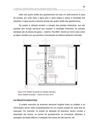 83
4. EDIFÍCIO HABITACIONAL EM ALVENARIA ESTRUTURAL


      Além dos quatro shafts dos apartamentos há mais um shaft próximo à caixa
de escada, por onde sobe a água para a caixa d‟água e desce a tubulação dos
hidrantes. A água pluvial é descida através dos quatro shafts dos apartamentos.

      No projeto é utilizada também a solução das paredes hidráulicas, que são
paredes sem função estrutural que recebem a tubulação hidráulica. As paredes
adotadas são de placas de gesso – sistema “Dry-Wall”, devido ao menor peso sobre
as lajes e também por que permite a manutenção do sistema hidráulico embutido.




     Figura 4.24: Detalhe da parede de vedação hidráulica.
     Fonte: Detalhe do projeto – arquivo do autor, 2010.


4.6 PROJETO EXECUTIVO

      O projeto executivo de alvenaria estrutural engloba todos os projetos e as
informações devem estar compatibilizadas em um mesmo projeto em cada fase de
execução. Por exemplo, no projeto de elevação da alvenaria, devem constar a
disposição dos blocos, os pontos de grauteamento, as armaduras utilizadas, a
passagem da fiação elétrica e instalação das caixas de interruptores, etc.
 