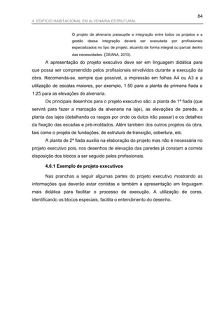 84
4. EDIFÍCIO HABITACIONAL EM ALVENARIA ESTRUTURAL


                    O projeto de alvenaria pressupõe a integração entre todos os projetos e a
                    gestão   dessa    integração   deverá   ser   executada    por   profissionais
                    especializados no tipo de projeto, atuando de forma integral ou parcial dentro
                    das necessidades. (DEANA, 2010).

      A apresentação do projeto executivo deve ser em linguagem didática para
que possa ser compreendido pelos profissionais envolvidos durante a execução da
obra. Recomenda-se, sempre que possível, a impressão em folhas A4 ou A3 e a
utilização de escalas maiores, por exemplo, 1:50 para a planta de primeira fiada e
1:25 para as elevações de alvenaria.
      Os principais desenhos para o projeto executivo são: a planta de 1ª fiada (que
servirá para fazer a marcação da alvenaria na laje), as elevações de parede, a
planta das lajes (detalhando os rasgos por onde os dutos irão passar) e os detalhes
da fixação das escadas e pré-moldados. Além também dos outros projetos da obra,
tais como o projeto de fundações, de estrutura de transição, cobertura, etc.
      A planta de 2ª fiada auxilia na elaboração do projeto mas não é necessária no
projeto executivo pois, nos desenhos de elevação das paredes já constam a correta
disposição dos blocos a ser seguido pelos profissionais.

      4.6.1 Exemplo de projeto executivos

      Nas pranchas a seguir algumas partes do projeto executivo mostrando as
informações que deverão estar contidas e também a apresentação em linguagem
mais didática para facilitar o processo de execução. A utilização de cores,
identificando os blocos especiais, facilita o entendimento do desenho.
 