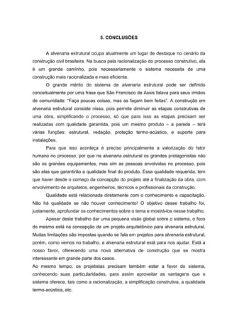 5. CONCLUSÕES


      A alvenaria estrutural ocupa atualmente um lugar de destaque no cenário da
construção civil brasileira. Na busca pela racionalização do processo construtivo, ela
é um grande caminho, pois necessariamente o sistema necessita de uma
construção mais racionalizada e mais eficiente.
      O grande mérito do sistema de alvenaria estrutural pode ser definido
conceitualmente por uma frase que São Francisco de Assis falava para seus irmãos
de comunidade: “Faça poucas coisas, mas as façam bem feitas”. A construção em
alvenaria estrutural consiste nisso, pois permite diminuir as etapas construtivas de
uma obra, simplificando o processo, só que para isso as etapas precisam ser
realizadas com qualidade garantida, pois um mesmo produto – a parede – terá
várias funções: estrutural, vedação, proteção termo-acústico, e suporte para
instalações.
      Para que isso aconteça é preciso principalmente a valorização do fator
humano no processo, por que na alvenaria estrutural os grandes protagonistas não
são os grandes equipamentos, mas sim as pessoas envolvidas no processo, pois
são elas que garantirão a qualidade final do produto. Essa qualidade requerida, tem
que haver desde o começo da concepção do projeto até a finalização da obra, com
envolvimento de arquitetos, engenheiros, técnicos e profissionais da construção.
      Qualidade está relacionada diretamente com o conhecimento e capacitação.
Não há qualidade se não houver conhecimento! O objetivo desse trabalho foi,
justamente, aprofundar os conhecimentos sobre o tema e mostrá-los nesse trabalho.
      Apesar deste trabalho dar uma pequena visão global sobre o sistema, o foco
do mesmo está na concepção de um projeto arquitetônico para alvenaria estrutural.
Muitas limitações são impostas quando se fala em projetos para alvenaria estrutural,
porém, como vemos no trabalho, a alvenaria estrutural está para nos ajudar. Está a
nosso favor, oferecendo uma nova alternativa de construção que se mostra
interessante em grande parte dos casos.
Ao mesmo tempo, os projetistas precisam também estar a favor do sistema,
conhecendo suas particularidades, para assim aproveitar as vantagens que o
sistema oferece, tais como a racionalização, a simplificação construtiva, a qualidade
termo-acústica, etc.
 