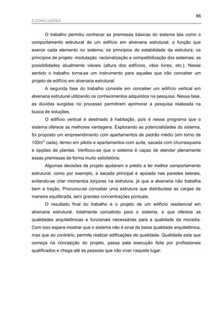 86
5.CONCLUSÕES


      O trabalho permitiu conhecer as premissas básicas do sistema tais como o
comportamento estrutural de um edifício em alvenaria estrutural; a função que
exerce cada elemento no sistema; os princípios de estabilidade da estrutura; os
princípios de projeto: modulação, racionalização e compatibilização dos sistemas; as
possibilidades atualmente viáveis (altura dos edifícios, vãos livres, etc.). Nesse
sentido o trabalho torna-se um instrumento para aqueles que irão conceber um
projeto de edifício em alvenaria estrutural.
      A segunda fase do trabalho consiste em conceber um edifício vertical em
alvenaria estrutural utilizando os conhecimentos adquiridos na pesquisa. Nessa fase,
as dúvidas surgidas no processo permitiram aprimorar a pesquisa realizada na
busca de soluções.
      O edifício vertical é destinado à habitação, pois é nesse programa que o
sistema oferece as melhores vantagens. Explorando as potencialidades do sistema,
foi proposto um empreendimento com apartamentos de padrão médio (em torno de
100m2 cada), térreo em pilotis e apartamentos com suíte, sacada com churrasqueira
e opções de plantas. Verificou-se que o sistema é capaz de atender plenamente
essas premissas de forma muito satisfatória.
      Algumas decisões de projeto ajudaram o prédio a ter melhor comportamento
estrutural, como por exemplo, a sacada principal é apoiada nas paredes laterais,
evitando-se criar momentos torçores na estrutura, já que a alvenaria não trabalha
bem a tração. Procurou-se conceber uma estrutura que distribuísse as cargas de
maneira equilibrada, sem grandes concentrações pontuais.
      O resultado final do trabalho é o projeto de um edifício residencial em
alvenaria estrutural, totalmente concebido para o sistema, e que oferece as
qualidades arquitetônicas e funcionais necessárias para a qualidade da moradia.
Com isso espera mostrar que o sistema não é sinal de baixa qualidade arquitetônica,
mas que ao contrário, permite realizar edificações de qualidade. Qualidade esta que
começa na concepção do projeto, passa pela execução feita por profissionais
qualificados e chega até as pessoas que irão viver naquele lugar.
 