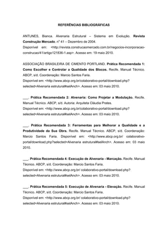 REFERÊNCIAS BIBLIOGRÁFICAS


ANTUNES, Bianca. Alvenaria Estrutural – Sistema em Evolução. Revista
Construção Mercado. no 41 – Dezembro de 2004.
Disponível   em:    <http://revista.construcaomercado.com.br/negocios-incorporacao-
construcao/41/artigo121836-1.asp>. Acesso em: 19 maio 2010.


ASSOCIAÇÃO BRASILEIRA DE CIMENTO PORTLAND. Prática Recomendada 1:
Como Escolher e Controlar a Qualidade dos Blocos. Recife. Manual Técnico.
ABCP, s/d. Coordenação: Marcio Santos Faria.
Disponível em: <http://www.abcp.org.br/colaborativo-portal/download.php?
selected=Alvenaria estrutural#selAnch>. Acesso em: 03 maio 2010.


___. Prática Recomendada 2: Alvenaria: Como Projetar a Modulação. Recife.
Manual Técnico. ABCP, s/d. Autoria: Arquiteta Cláudia Prates.
Disponível em: <http://www.abcp.org.br/colaborativo-portal/download.php?
selected=Alvenaria estrutural#selAnch>. Acesso em: 03 maio 2010.


___. Prática Recomendada 3: Ferramentas para Melhorar a Qualidade e a
Produtividade da Sua Obra. Recife. Manual Técnico. ABCP, s/d. Coordenação:
Marcio   Santos    Faria.    Disponível   em:   <http://www.abcp.org.br/   colaborativo-
portal/download.php?selected=Alvenaria estrutural#selAnch>. Acesso em: 03 maio
2010.


___. Prática Recomendada 4: Execução de Alvenaria - Marcação. Recife. Manual
Técnico. ABCP, s/d. Coordenação: Marcio Santos Faria.
Disponível em: <http://www.abcp.org.br/ colaborativo-portal/download.php?
selected=Alvenaria estrutural#selAnch>. Acesso em: 03 maio 2010.


___. Prática Recomendada 5: Execução de Alvenaria - Elevação. Recife. Manual
Técnico. ABCP, s/d. Coordenação: Marcio Santos Faria.
Disponível em: <http://www.abcp.org.br/ colaborativo-portal/download.php?
selected=Alvenaria estrutural#selAnch>. Acesso em: 03 maio 2010.
 