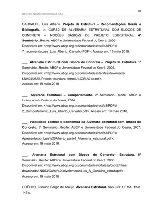 89
REFERÊNCIAS BIBLIOGRÁFICAS



CARVALHO, Luis Alberto. Projeto da Estrutura – Recomendações Gerais e
Bibliografia. In: CURSO DE ALVENARIA ESTRUTURAL COM BLOCOS DE
CONCRETO        –    NOÇÕES       BÁSICAS   DE   PROJETO      ESTRUTURAL.       4º
Seminário...Recife: ABCP e Universidade Federal do Ceará, 2006.
Disponível em: <http://www.abcp.org.br/comunidades/recife3/PDFs/
7_recomendacoes_Luis_Alberto_Carvalho.PDF>. Acesso em: 19 maio 2010.


___. Alvenaria Estrutural com Blocos de Concreto – Projeto da Estrutura. 1º
Seminário...Recife: ABCP e Universidade Federal do Ceará, 2003.
Disponível em: <http://www.abcp.org.br/comunidades/Recife2/downloads/
LNK04/06/01/Projeto_estrutura_Introdu%C3%A7ao.pdf>.
Acesso em: 19 maio 2010.


___. Alvenaria Estrutural – Comportamento. 2º Seminário...Recife: ABCP e
Universidade Federal do Ceará, 2004.
Disponível em: <http://www.abcp.org.br/comunidades/recife3/PDFs/
2_Comportamento_Luis_Alberto_Carvalho.pdf>. Acesso em: 19 maio 2010.


___. Viabilidade Técnica e Econômica da Alvenaria Estrutural com Blocos de
Concreto. 5º Seminário...Recife: ABCP e Universidade Federal do Ceará, 2007.
Disponível em: <http://www.abcp.org.br/comunidades/recife3/PDFs/
Apresentacao_Luis%20Alberto_parte1_Alvenaria_estrutural.pdf>.
Acesso em: 19 maio 2010.


___.     Alvenaria   Estrutural   com   Blocos   de   Concreto–    Estrutura.   6º
Seminário...Recife: ABCP e Universidade Federal do Ceará, 2008.
Disponível em: <http://www.abcp.org.br/comunidades/fortaleza/ciclo2/htms/
downloads/LNK03/Curso%20nivelamento/Luis_A_Carvalho_estrutu.pdf>.
Acesso em: 19 maio 2010.


COÊLHO, Ronaldo Sérgio de Araújo. Alvenaria Estrutural. São Luís: UEMA, 1998.
146 p.
 