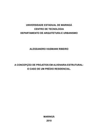 UNIVERSIDADE ESTADUAL DE MARINGÁ
             CENTRO DE TECNOLOGIA
    DEPARTAMENTO DE ARQUITETURA E URBANISMO




          ALESSANDRO HASMANN RIBEIRO




A CONCEPÇÃO DE PROJETOS EM ALVENARIA ESTRUTURAL:
        O CASO DE UM PRÉDIO RESIDENCIAL.




                    MARINGÁ
                      2010
 