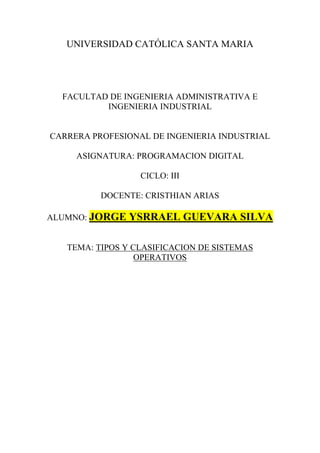 UNIVERSIDAD CATÓLICA SANTA MARIA
FACULTAD DE INGENIERIA ADMINISTRATIVA E
INGENIERIA INDUSTRIAL
CARRERA PROFESIONAL DE INGENIERIA INDUSTRIAL
ASIGNATURA: PROGRAMACION DIGITAL
CICLO: III
DOCENTE: CRISTHIAN ARIAS
ALUMNO: JORGE YSRRAEL GUEVARA SILVA
TEMA: TIPOS Y CLASIFICACION DE SISTEMAS
OPERATIVOS
 