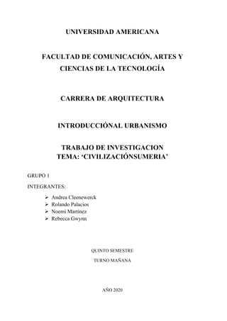 UNIVERSIDAD AMERICANA
FACULTAD DE COMUNICACIÓN, ARTES Y
CIENCIAS DE LA TECNOLOGÍA
CARRERA DE ARQUITECTURA
INTRODUCCIÓNAL URBANISMO
TRABAJO DE INVESTIGACION
TEMA: ‘CIVILIZACIÓNSUMERIA’
GRUPO 1
INTEGRANTES:
➢ Andrea Cleenewerck
➢ Rolando Palacios
➢ Noemí Martínez
➢ Rebecca Gwynn
QUINTO SEMESTRE
TURNO MAÑANA
AÑO 2020
 