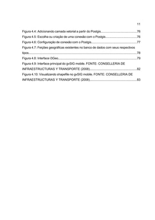 11

Figura 4.4: Adicionando camada vetorial a partir do Postgis..........................................76
Figura 4.5: Escolha ou criação de uma conexão com o Postgis....................................76
Figura 4.6: Configuração de conexão com o Postgis.....................................................77
Figura 4.7: Feições geográficas existentes no banco de dados com seus respectivos
tipos..............................................................................................................................78
Figura 4.8: Interface i3Geo...........................................................................................79
Figura 4.9: Interface principal do gvSIG mobile. FONTE: CONSELLERIA DE
INFRAESTRUCTURAS Y TRANSPORTE (2008).......................................................82
Figura 4.10: Visualizando shapefile no gvSIG mobile. FONTE: CONSELLERIA DE
INFRAESTRUCTURAS Y TRANSPORTE (2008).......................................................83
 
