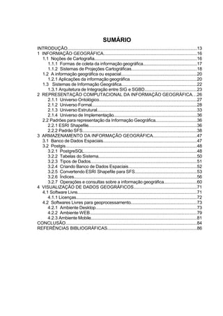SUMÁRIO
INTRODUÇÃO........................................................................................................13
1 INFORMAÇÃO GEOGRÁFICA...........................................................................16
  1.1 Noções de Cartografia...................................................................................16
     1.1.1 Formas de coleta da informação geográfica...........................................17
     1.1.2 Sistemas de Projeções Cartográficas.....................................................18
  1.2 A informação geográfica ou espacial.............................................................20
     1.2.1 Aplicações da informação geográfica......................................................20
  1.3 Sistemas de Informação Geográfica.............................................................22
     1.3.1 Arquitetura de Integração entre SIG e SGBD..........................................23
2 REPRESENTAÇÃO COMPUTACIONAL DA INFORMAÇÃO GEOGRÁFICA. . .26
     2.1.1 Universo Ontológico...............................................................................27
     2.1.2 Universo Formal.....................................................................................28
     2.1.3 Universo Estrutural................................................................................33
     2.1.4 Universo de Implementação...................................................................36
  2.2 Padrões para representação da Informação Geográfica.................................36
     2.2.1 ESRI Shapefile.......................................................................................36
     2.2.2 Padrão SFS............................................................................................38
3 ARMAZENAMENTO DA INFORMAÇÃO GEOGRÁFICA...................................47
  3.1 Banco de Dados Espaciais............................................................................47
  3.2 Postgis..........................................................................................................48
     3.2.1 PostgreSQL...........................................................................................48
     3.2.2 Tabelas do Sistema...............................................................................50
     3.2.3 Tipos de Dados......................................................................................51
     3.2.4 Criando Banco de Dados Espaciais.......................................................52
     3.2.5 Convertendo ESRI Shapefile para SFS..................................................53
     3.2.6 Índices...................................................................................................56
     3.2.7 Operações e consultas sobre a informação geográfica..........................60
4 VISUALIZAÇÃO DE DADOS GEOGRÁFICOS...................................................71
  4.1 Software Livre................................................................................................71
     4.1.1 Licenças.................................................................................................72
  4.2 Softwares Livres para geoprocessamento.....................................................73
     4.2.1 Ambiente Desktop..................................................................................73
     4.2.2 Ambiente WEB......................................................................................79
     4.2.3 Ambiente Mobile.....................................................................................81
CONCLUSÃO..........................................................................................................84
REFERÊNCIAS BIBLIOGRÁFICAS........................................................................86
 