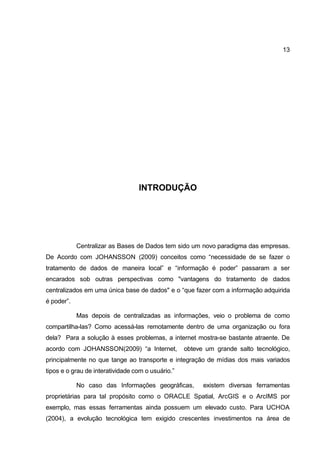 13




                                  INTRODUÇÃO




            Centralizar as Bases de Dados tem sido um novo paradigma das empresas.
De Acordo com JOHANSSON (2009) conceitos como “necessidade de se fazer o
tratamento de dados de maneira local” e “informação é poder” passaram a ser
encarados sob outras perspectivas como "vantagens do tratamento de dados
centralizados em uma única base de dados" e o “que fazer com a informação adquirida
é poder”.

            Mas depois de centralizadas as informações, veio o problema de como
compartilha-las? Como acessá-las remotamente dentro de uma organização ou fora
dela? Para a solução à esses problemas, a internet mostra-se bastante atraente. De
acordo com JOHANSSON(2009) “a Internet,            obteve um grande salto tecnológico,
principalmente no que tange ao transporte e integração de mídias dos mais variados
tipos e o grau de interatividade com o usuário.”

            No caso das Informações geográficas,         existem diversas ferramentas
proprietárias para tal propósito como o ORACLE Spatial, ArcGIS e o ArcIMS por
exemplo, mas essas ferramentas ainda possuem um elevado custo. Para UCHOA
(2004), a evolução tecnológica tem exigido crescentes investimentos na área de
 