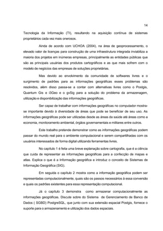 14

Tecnologia da Informação (TI), resultando na aquisição contínua de sistemas
proprietários cada vez mais onerosos.

           Ainda de acordo com UCHOA (2004), na área de geoprocessamento, o
elevado valor de licenças para construção de uma infraestrutura integrada inviabiliza a
maioria dos projetos em inúmeras empresas, principalmente as entidades públicas que
são as principais usuárias dos produtos cartográficos e as que mais sofrem com o
modelo de negócios das empresas de soluções proprietárias.

           Mas devido ao envolvimento da comunidade de softwares livres e o
surgimento de padrões para as informações geográficas esses problemas são
resolvidos, além disso passa-se a contar com alternativas livres como o Postgis,
Quantum Gis e i3Geo e o gvSig para a solução do problema da armazenagem,
utilização e disponibilização das informações geográficas.

           Ser capaz de trabalhar com informações geográficas no computador mostra-
se importante devido à diversidade de áreas que pode se beneficiar de seu uso. As
informações geográficas pode ser utilizadas desde as áreas da saúde até áreas como a
economia, monitoramento ambiental, órgãos governamentais e militares entre outros.

           Este trabalho pretende demonstrar como as informações geográficas podem
passar do mundo real para o ambiente computacional e serem compartilhadas com os
usuários interessados de forma digital utilizando ferramentas livres.

           No capítulo 1 é feita uma breve explanação sobre cartografia, que é a ciência
que cuida de representar as informações geográficas para a confecção de mapas e
atlas. Explica o que é a Informação geográfica e introduz o conceito de Sistemas de
Informação Geográfica (SIG).

           Em seguida o capítulo 2 mostra como a informação geográfica podem ser
representadas computacionalmente, quais são os passos necessários à essa conversão
e quais os padrões existentes para essa representação computacional.

           Já o capítulo 3 demonstra         como armazenar computacionalmente as
informações geográficas. Discute sobre do Sistema de Gerenciamento de Banco de
Dados ( SGBD) PostgreSQL, que junto com sua extensão espacial Postgis, fornece o
suporte para o armazenamento e utilização dos dados espaciais.
 