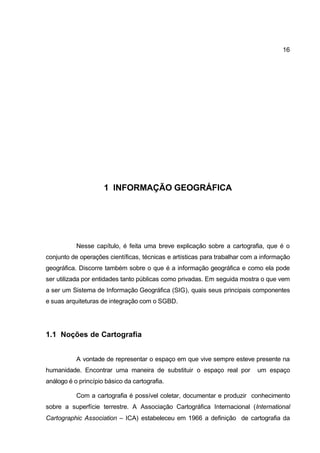 16




                     1 INFORMAÇÃO GEOGRÁFICA




           Nesse capítulo, é feita uma breve explicação sobre a cartografia, que é o
conjunto de operações científicas, técnicas e artísticas para trabalhar com a informação
geográfica. Discorre também sobre o que é a informação geográfica e como ela pode
ser utilizada por entidades tanto públicas como privadas. Em seguida mostra o que vem
a ser um Sistema de Informação Geográfica (SIG), quais seus principais componentes
e suas arquiteturas de integração com o SGBD.




1.1 Noções de Cartografia


           A vontade de representar o espaço em que vive sempre esteve presente na
humanidade. Encontrar uma maneira de substituir o espaço real por           um espaço
análogo é o princípio básico da cartografia.

           Com a cartografia é possível coletar, documentar e produzir conhecimento
sobre a superfície terrestre. A Associação Cartográfica Internacional (International
Cartographic Association – ICA) estabeleceu em 1966 a definição de cartografia da
 