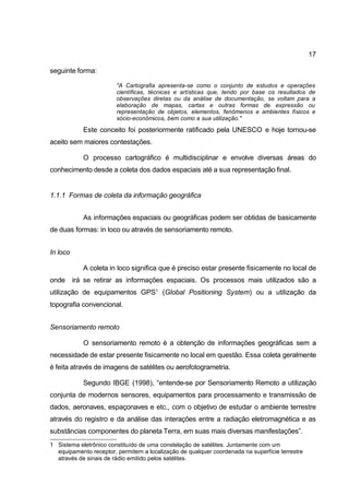 17

seguinte forma:

                        "A Cartografia apresenta-se como o conjunto de estudos e operações
                        científicas, técnicas e artísticas que, tendo por base os resultados de
                        observações diretas ou da análise de documentação, se voltam para a
                        elaboração de mapas, cartas e outras formas de expressão ou
                        representação de objetos, elementos, fenômenos e ambientes físicos e
                        sócio-econômicos, bem como a sua utilização."

            Este conceito foi posteriormente ratificado pela UNESCO e hoje tornou-se
aceito sem maiores contestações.

            O processo cartográfico é multidisciplinar e envolve diversas áreas do
conhecimento desde a coleta dos dados espaciais até a sua representação final.


1.1.1 Formas de coleta da informação geográfica


            As informações espaciais ou geográficas podem ser obtidas de basicamente
de duas formas: in loco ou através de sensoriamento remoto.


In loco

            A coleta in loco significa que é preciso estar presente fisicamente no local de
onde irá se retirar as informações espaciais. Os processos mais utilizados são a
utilização de equipamentos GPS1 (Global Positioning System) ou a utilização da
topografia convencional.


Sensoriamento remoto

            O sensoriamento remoto é a obtenção de informações geográficas sem a
necessidade de estar presente fisicamente no local em questão. Essa coleta geralmente
é feita através de imagens de satélites ou aerofotogrametria.

            Segundo IBGE (1998), “entende-se por Sensoriamento Remoto a utilização
conjunta de modernos sensores, equipamentos para processamento e transmissão de
dados, aeronaves, espaçonaves e etc., com o objetivo de estudar o ambiente terrestre
através do registro e da análise das interações entre a radiação eletromagnética e as
substâncias componentes do planeta Terra, em suas mais diversas manifestações”.
1 Sistema eletrônico constituído de uma constelação de satélites. Juntamente com um
  equipamento receptor, permitem a localização de qualquer coordenada na superfície terrestre
  através de sinais de rádio emitido pelos satélites.
 