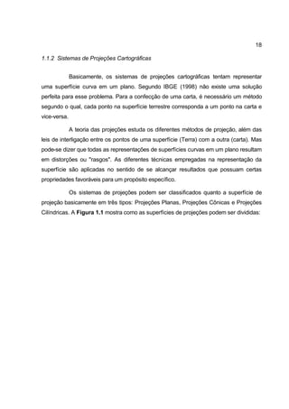 18

1.1.2 Sistemas de Projeções Cartográficas


              Basicamente, os sistemas de projeções cartográficas tentam representar
uma superfície curva em um plano. Segundo IBGE (1998) não existe uma solução
perfeita para esse problema. Para a confecção de uma carta, é necessário um método
segundo o qual, cada ponto na superfície terrestre corresponda a um ponto na carta e
vice-versa.

              A teoria das projeções estuda os diferentes métodos de projeção, além das
leis de interligação entre os pontos de uma superfície (Terra) com a outra (carta). Mas
pode-se dizer que todas as representações de superfícies curvas em um plano resultam
em distorções ou "rasgos". As diferentes técnicas empregadas na representação da
superfície são aplicadas no sentido de se alcançar resultados que possuam certas
propriedades favoráveis para um propósito específico.

              Os sistemas de projeções podem ser classificados quanto a superfície de
projeção basicamente em três tipos: Projeções Planas, Projeções Cônicas e Projeções
Cilíndricas. A Figura 1.1 mostra como as superfícies de projeções podem ser divididas:
 