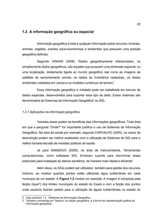 20

1.2 A informação geográfica ou espacial


            Informação geográfica é toda e qualquer informação sobre recursos minerais,
animais, vegetais, eventos sócio-econômicas e ambientais que possuam uma posição
geográfica definida.

            Segundo VINHAS (2006) “Dados geograficamente referenciados, ou
simplesmente dados geográficos, são aqueles que possuem uma dimensão espacial, ou
uma localização, diretamente ligada ao mundo geográfico real como as imagens de
satélites de sensoriamento remoto, os dados de inventários cadastrais, os dados
ambientais coletados em campo e os modelos numéricos de terreno”.

            Essa informação geográfica é moldada pode ser trabalhada em bancos de
dados especiais, desenvolvidos para suportar esse tipo de dado. Esses sistemas são
denominados de Sistemas de Informação Geográfica2 ou SIG.


1.2.1 Aplicações da informação geográfica


            Variadas áreas podem se beneficiar das informações geográficas. Toda área
em que a pergunta “Onde?” for importante justifica o uso de Sistemas de Informação
Geográfica. Na área da saúde por exemplo, segundo CARVALHO (2005), os casos de
desnutrição podem ser melhor analisados com a utilização de Sistemas de SIG para a
melhor tomada decisão de medidas públicas de saúde.

            Já para SAMIZAVA (2008), na área de meio-ambiente, “ferramentas
computacionais, como softwares SIG, fornecem suporte para discriminar áreas
potenciais para instalação de aterros sanitários, de maneira mais rápida e eficiente”.

            Além disso, os SIGs podem ser utilizados também para gestão dos recursos
hídricos, ao mostrar quantos pontos estão utilizando água subterrânea em cada
município de um estado. A Figura 1.2 mostra um exemplo; A imagem é composta pela
feição (layer3) dos limites municipais do estado do Ceará e com a feição dos pontos
onde usuários fizeram pedido para a utilização de águas subterrâneas no estado do

2 Veja subtítulo 1.3 Sistemas de Informação Geográfica.
3 Também conhecida por "feature" ou feição geográfica, é a forma de representação gráfica da
  informação geográfica.
 
