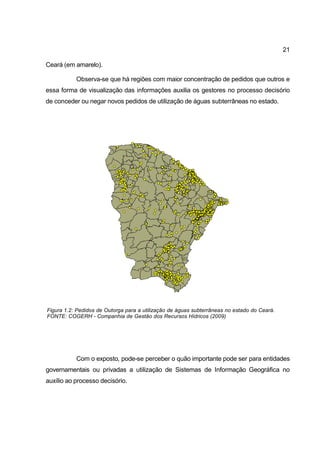21

Ceará (em amarelo).

           Observa-se que há regiões com maior concentração de pedidos que outros e
essa forma de visualização das informações auxilia os gestores no processo decisório
de conceder ou negar novos pedidos de utilização de águas subterrâneas no estado.




Figura 1.2: Pedidos de Outorga para a utilização de águas subterrâneas no estado do Ceará.
FONTE: COGERH - Companhia de Gestão dos Recursos Hídricos (2009)




           Com o exposto, pode-se perceber o quão importante pode ser para entidades
governamentais ou privadas a utilização de Sistemas de Informação Geográfica no
auxílio ao processo decisório.
 