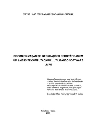 VICTOR HUGO PEREIRA SOARES DE JOINVILLE MOURA




DISPONIBILIZAÇÃO DE INFORMAÇÕES GEOGRÁFICAS EM
UM AMBIENTE COMPUTACIONAL UTILIZANDO SOFTWARE
                          LIVRE




                            Monografia apresentada para obtenção dos
                            créditos da disciplina Trabalho de Conclusão
                            do Curso do Centro de Ciências
                            Tecnológicas da Universidade de Fortaleza,
                            como parte das exigências para graduação
                            no Curso de Ciências da Computação.

                            Orientador: Msc. Raimundo Tales B R Matos




                      Fortaleza – Ceará
                             2009
 