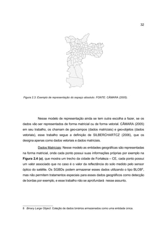 32




Figura 2.3: Exemplo de representação do espaço absoluto. FONTE: CÂMARA (2005).




           Nesse modelo de representação ainda se tem outra escolha a fazer, se os
dados vão ser representados de forma matricial ou de forma vetorial. CÂMARA (2005)
em seu trabalho, os chamam de geo-campos (dados matriciais) e geo-objetos (dados
vetoriais), esse trabalho segue a definição de SILBERCHARTCZ (2006), que os
designa apenas como dados vetoriais e dados matriciais.

           Dados Matriciais: Nesse modelo as entidades geográficas são representadas
na forma matricial, onde cada ponto possui suas informações próprias por exemplo na
Figura 2.4 (a), que mostra um trecho da cidade de Fortaleza – CE, cada ponto possui
um valor associado que no caso é o valor da reflectância do solo medido pelo sensor
óptico do satélite. Os SGBDs podem armazenar esses dados utilizando o tipo BLOB8,
mas não permitem tratamentos especiais para esses dados geográficos como detecção
de bordas por exemplo, e esse trabalho não se aprofundará nesse assunto.




8 Binary Large Object: Coleção de dados binários armazenados como uma entidade única.
 