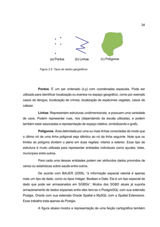 34




                    (a) Pontos          (b) Linhas      (c) Polígonos


            Figura 2.5: Tipos de dados geográficos




           Pontos: É um par ordenado (x,y) com coordenadas espaciais. Pode ser
utilizado para identificar localização ou eventos no espaço geográfico, como por exemplo
casos de dengue, localização de crimes, localização de espécimes vegetais, casos de
calazar.

           Linhas: Representam estruturas unidimensionais, e possuem uma variedade
de usos. Podem representar ruas, rios (dependendo da escala utilizada), e podem
também estar associadas a representação de espaço relativo, simbolizando o grafo.

           Polígonos: Área delimitada por uma ou mais linhas conectadas de modo que
o último nó de uma linha poligonal seja idêntico ao nó da linha seguinte. Note que os
limites do polígono dividem o plano em duas regiões: interior e exterior. Esse tipo de
estrutura é muito utilizada para representar entidades individuais como açudes, lotes,
municípios entre outros.

           Para cada uma dessas entidades podem ser atribuídos dados provindos de
censo ou estatísticas sobre saúde entre outros.

           De acordo com BAUER (2008), “a informação espacial vetorial é apenas
mais um tipo de dado, como os tipos Integer, Boolean e Date. Ela é um tipo especial de
dado que pode ser armazenados em SGBDs”. Muitos dos SGBD atuais já suporta
armazenamento de dados espaciais entre eles tem-se o PostgreSQL com sua extensão
Postgis, Oracle com sua extensão Oracle Spatial e MySQL com a Spatial Extensions.
Esse trabalho trata apenas do Postgis.

           A figura abaixo mostra a representação de uma feição cartográfica também
 