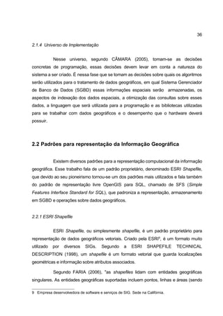 36

2.1.4 Universo de Implementação


            Nesse universo, segundo CÂMARA (2005), tomam-se as decisões
concretas de programação, essas decisões devem levar em conta a natureza do
sistema a ser criado. É nessa fase que se tomam as decisões sobre quais os algoritmos
serão utilizados para o tratamento de dados geográficos, em qual Sistema Gerenciador
de Banco de Dados (SGBD) essas informações espaciais serão armazenadas, os
aspectos de indexação dos dados espaciais, a otimização das consultas sobre esses
dados, a linguagem que será utilizada para a programação e as bibliotecas utilizadas
para se trabalhar com dados geográficos e o desempenho que o hardware deverá
possuir.




2.2 Padrões para representação da Informação Geográfica


            Existem diversos padrões para a representação computacional da informação
geográfica. Esse trabalho fala de um padrão proprietário, denominado ESRI Shapefile,
que devido ao seu pioneirismo tornou-se um dos padrões mais utilizados e fala também
do padrão de representação livre OpenGIS para SQL, chamado de SFS (Simple
Features Interface Standard for SQL), que padroniza a representação, armazenamento
em SGBD e operações sobre dados geográficos.


2.2.1 ESRI Shapefile


            ESRI Shapefile, ou simplesmente shapefile, é um padrão proprietário para
representação de dados geográficos vetoriais. Criado pela ESRI9, é um formato muito
utilizado   por   diversos    SIGs.    Segundo      a   ESRI     SHAPEFILE    TECHNICAL
DESCRIPTION (1998), um shapefile é um formato vetorial que guarda localizações
geométricas e informação sobre atributos associados.

            Segundo FARIA (2006), "as shapefiles lidam com entidades geográficas
singulares. As entidades geográficas suportadas incluem pontos, linhas e áreas (sendo

9 Empresa desenvolvedora de software e serviços de SIG. Sede na Califórnia.
 