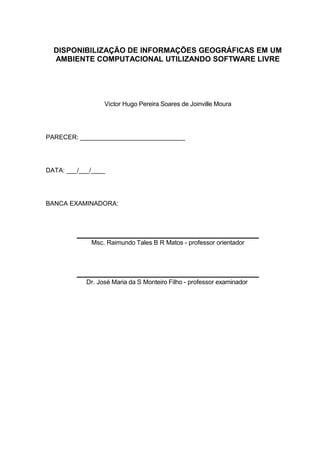 DISPONIBILIZAÇÃO DE INFORMAÇÕES GEOGRÁFICAS EM UM
  AMBIENTE COMPUTACIONAL UTILIZANDO SOFTWARE LIVRE




                  Victor Hugo Pereira Soares de Joinville Moura




PARECER: ______________________________




DATA: ___/___/____




BANCA EXAMINADORA:



         _______________________________________________
             Msc. Raimundo Tales B R Matos - professor orientador



         _______________________________________________
            Dr. José Maria da S Monteiro Filho - professor examinador
 
