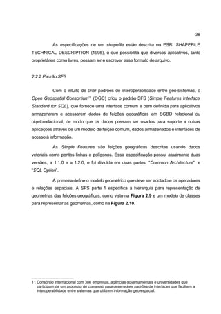 38

            As especificações de um shapefile estão descrita no ESRI SHAPEFILE
TECHNICAL DESCRIPTION (1998), o que possibilita que diversos aplicativos, tanto
proprietários como livres, possam ler e escrever esse formato de arquivo.


2.2.2 Padrão SFS


            Com o intuito de criar padrões de interoperabilidade entre geo-sistemas, o
Open Geospatial Consortium11 (OGC) criou o padrão SFS (Simple Features Interface
Standard for SQL), que fornece uma interface comum e bem definida para aplicativos
armazenarem e acessarem dados de feições geográficas em SGBD relacional ou
objeto-relacional, de modo que os dados possam ser usados para suporte a outras
aplicações através de um modelo de feição comum, dados armazenados e interfaces de
acesso à informação.

            As Simple Features são feições geográficas descritas usando dados
vetoriais como pontos linhas e polígonos. Essa especificação possui atualmente duas
versões, a 1.1.0 e a 1.2.0, e foi dividida em duas partes: “Common Architecture”, e
“SQL Option”.

            A primeira define o modelo geométrico que deve ser adotado e os operadores
e relações espaciais. A SFS parte 1 especifica a hierarquia para representação de
geometrias das feições geográficas, como visto na Figura 2.9 e um modelo de classes
para representar as geometrias, como na Figura 2.10.




11 Consórcio internacional com 386 empresas, agências governamentais e universidades que
   participam de um processo de consenso para desenvolver padrões de interfaces que facilitem a
   interoperabilidade entre sistemas que utilizem informação geo-espacial.
 