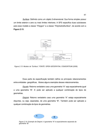 41

          Surface: Definido como um objeto 2-dimensional. Sua forma simples possui
um limite exterior e zero ou mais limites interiores. A SFS especifica duas subclasses
para esse modelo a classe “Polygon” e a classe “PolyhedralSurface”, de acordo com a
Figura 2.13.




Figura 2.13: Modelo de “Surface”. FONTE: OPEN GEOSPATIAL CONSORTIUM (2006).




          Essa parte da especificação também define os principais relacionamentos
entre entidades geográficas. Abaixo alguns exemplos desses relacionamentos.

          Equals: Retorna verdadeiro caso uma geometria “A” seja espacialmente igual
a uma geometria “B”. E pode ser aplicado a qualquer combinação de tipos de
geometrias.

          Disjoint: Retorno verdadeiro caso uma geometria “A” esteja espacialmente
disjuntas, ou seja, separadas, de uma geometria “B”. Também pode ser aplicado a
qualquer combinação de tipos de geometrias.




                            A
                                                    B

      Figura 2.14: Exemplo de Disjoint. A geometria “A” é espacialmente separada da
      geometria “B”.
 