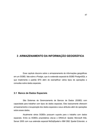 47




   3 ARMAZENAMENTO DA INFORMAÇÃO GEOGRÁFICA




          Esse capítulo discorre sobre o armazenamento de informações geográficas
em um SGBD, fala sobre o Postgis, que é a extensão espacial do SGBD PostgreSQL e
que implementa o padrão SFS além de exemplificar vários tipos de operações e
consultas sobre dados espaciais.




3.1 Banco de Dados Espaciais


          São Sistemas de Gerenciamento de Bancos de Dados (SGBD) com
capacidade para trabalhar com tipos de dados espaciais. Eles basicamente oferecem
armazenamento e recuperação dos dados espaciais e seus atributos além de operações
sobre esses dados.

          Atualmente vários SGBDs possuem suporte para o trabalho com dados
espaciais. Entre os SGBDs proprietários cita-se o ORACLE Spatial, Microsoft SQL
Server 2005 com sua extensão espacial MsSqlSpatial e IBM DB2 Spatial Extender, e
 