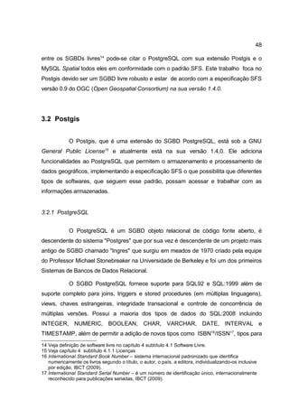 48

entre os SGBDs livres14 pode-se citar o PostgreSQL com sua extensão Postgis e o
MySQL Spatial todos eles em conformidade com o padrão SFS. Este trabalho foca no
Postgis devido ser um SGBD livre robusto e estar de acordo com a especificação SFS
versão 0.9 do OGC (Open Geospatial Consortium) na sua versão 1.4.0.




3.2 Postgis


             O Postgis, que é uma extensão do SGBD PostgreSQL, está sob a GNU
General Public License15 e atualmente está na sua versão 1.4.0. Ele adiciona
funcionalidades ao PostgreSQL que permitem o armazenamento e processamento de
dados geográficos, implementando a especificação SFS o que possibilita que diferentes
tipos de softwares, que seguem esse padrão, possam acessar e trabalhar com as
informações armazenadas.


3.2.1 PostgreSQL


             O PostgreSQL é um SGBD objeto relacional de código fonte aberto, é
descendente do sistema "Postgres" que por sua vez é descendente de um projeto mais
antigo de SGBD chamado "Ingres" que surgiu em meados de 1970 criado pela equipe
do Professor Michael Stonebreaker na Universidade de Berkeley e foi um dos primeiros
Sistemas de Bancos de Dados Relacional.

             O SGBD PostgreSQL fornece suporte para SQL92 e SQL:1999 além de
suporte completo para joins, triggers e stored procedures (em múltiplas linguagens),
views, chaves estrangeiras, integridade transacional e controle de concorrência de
múltiplas versões. Possui a maioria dos tipos de dados do SQL:2008 incluindo
INTEGER, NUMERIC, BOOLEAN, CHAR, VARCHAR, DATE, INTERVAL e
TIMESTAMP, além de permitir a adição de novos tipos como ISBN16/ISSN17, tipos para
14 Veja definição de software livre no capítulo 4 subtítulo 4.1 Software Livre.
15 Veja capítulo 4 subtítulo 4.1.1 Licenças
16 International Standard Book Number – sistema internacional padronizado que identifica
   numericamente os livros segundo o título, o autor, o país, a editora, individualizando-os inclusive
   por edição, IBCT (2009).
17 International Standard Serial Number – é um número de identificação único, internacionalmente
   reconhecido para publicações seriadas, IBCT (2009).
 