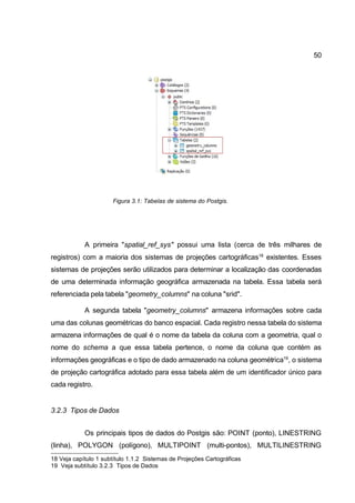 50




                      Figura 3.1: Tabelas de sistema do Postgis.




            A primeira "spatial_ref_sys" possui uma lista (cerca de três milhares de
registros) com a maioria dos sistemas de projeções cartográficas18 existentes. Esses
sistemas de projeções serão utilizados para determinar a localização das coordenadas
de uma determinada informação geográfica armazenada na tabela. Essa tabela será
referenciada pela tabela "geometry_columns" na coluna "srid".

            A segunda tabela "geometry_columns" armazena informações sobre cada
uma das colunas geométricas do banco espacial. Cada registro nessa tabela do sistema
armazena informações de qual é o nome da tabela da coluna com a geometria, qual o
nome do schema a que essa tabela pertence, o nome da coluna que contém as
informações geográficas e o tipo de dado armazenado na coluna geométrica19, o sistema
de projeção cartográfica adotado para essa tabela além de um identificador único para
cada registro.


3.2.3 Tipos de Dados


            Os principais tipos de dados do Postgis são: POINT (ponto), LINESTRING
(linha), POLYGON (polígono), MULTIPOINT (multi-pontos), MULTILINESTRING
18 Veja capítulo 1 subtítulo 1.1.2 Sistemas de Projeções Cartográficas
19 Veja subtítulo 3.2.3 Tipos de Dados
 