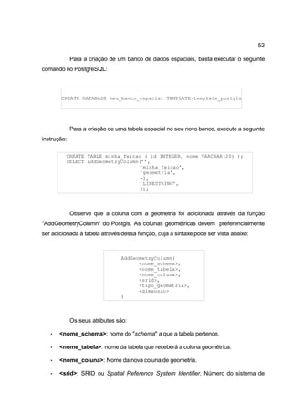 52

             Para a criação de um banco de dados espaciais, basta executar o seguinte
comando no PostgreSQL:



       CREATE DATABASE meu_banco_espacial TEMPLATE=template_postgis




             Para a criação de uma tabela espacial no seu novo banco, execute a seguinte
instrução:

         CREATE TABLE minha_feicao ( id INTEGER, nome VARCHAR(20) );
         SELECT AddGeometryColumn(’’,
                                  ’minha_feicao’,
                                  ’geometria’,
                                  -1,
                                  ’LINESTRING’,
                                  2);




             Observe que a coluna com a geometria foi adicionada através da função
"AddGeometryColumn" do Postgis. As colunas geométricas devem preferencialmente
ser adicionada à tabela através dessa função, cuja a sintaxe pode ser vista abaixo:



                                AddGeometryColumn(
                                      <nome_schema>,
                                      <nome_tabela>,
                                      <nome_coluna>,
                                      <srid>,
                                      <tipo_geometria>,
                                      <dimensao>
                                )



             Os seus atributos são:

   •   <nome_schema>: nome do "schema" a que a tabela pertence.

   •   <nome_tabela>: nome da tabela que receberá a coluna geométrica.

   •   <nome_coluna>: Nome da nova coluna de geometria.

   •   <srid>: SRID ou Spatial Reference System Identifier. Número do sistema de
 