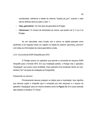 53

       coordenadas, referência a tabela do sistema "spatial_ref_sys", quando o valor
       não for definido deve-se setar o valor -1.

   •   <tipo_geometria>: Um dos tipos de geometria do Postgis.

   •   <dimensao>: O número de dimensões da coluna, que podem ser 2, 3 ou 4 no
       Postgis.



           Ao ser executada, essa função cria a coluna na tabela passada como
parâmetro e em seguida insere um registro na tabela do sistema "geometry_columns"
com todas as informações da coluna geométrica criada.


3.2.5 Convertendo ESRI Shapefile para SFS


           O Postgis possui um aplicativo que permite a conversão de arquivos ESRI
Shapefile para o formato SFS. Em sua instalação padrão, o Postgis trás o aplicativo
"shp2pgsql" que possui essa finalidade. Esse aplicativo fica localizado dentro do sub-
diretório "bin" da pasta de instalação do PostgreSQL.


Preparando os arquivos

           Primeiramente deve-se preparar os dados para a importação. Isso significa
que deve-se copiar o shapefile (que é composto por três arquivos) e o arquivo do
aplicativo "shp2pgsql" para um mesmo diretório como na Figura 3.2. Em nosso exemplo
eles estarão no diretório "C:Temp".
 