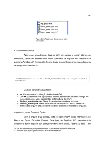54




                           Figura 3.2: Preparação dos arquivos para
                           conversão.




Convertendo Arquivos

            Após esse procedimento, deve-se abrir um console e entrar, através de
comandos, dentro do diretório onde foram colocados os arquivos do shapefile e o
programa "shp2pgsql". Em seguida deve-se digitar o seguinte comando, supondo que já
se esteja dentro do diretório:




C:Temp>shp2pgsql -s 29194 limites_municipais.shp limites_municipais >
limites.sql




            Onde os parâmetros significam:

   •   -s: Corresponde a localização do Hemisfério Sul.
   •   29194: Juntamente com o parâmetro anterior, referencia o SRID do Postgis No
       nosso caso, esse valor representa o sistema SAD 69 24S20.
   •   limites_municipais.shp: Nome do arquivo que deseja-se importar.
   •   limites_municipais: Nome da tabela que será criada no Banco de Dados.
   •   limites.sql: arquivo SQL que será criado no diretório onde estão os arquivos.


Importando para o Banco de Dados

            Com o arquivo SQL gerado, pode-se agora inserir essas informações no
Banco de Dados Espaciais Postgis. Para isso, no PgAdmin III21, primeiramente
selecione o banco espacial que deseja importar a nova tabela, Figura 3.3 seta 1, em

20 Um dos sistemas de projeções existentes. Muito utilizado no estado do Ceará.
21 Interface gráfica para gerenciamento do SGBD PostgreSQL.
 